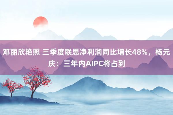 邓丽欣艳照 三季度联思净利润同比增长48%，杨元庆：三年内AIPC将占到