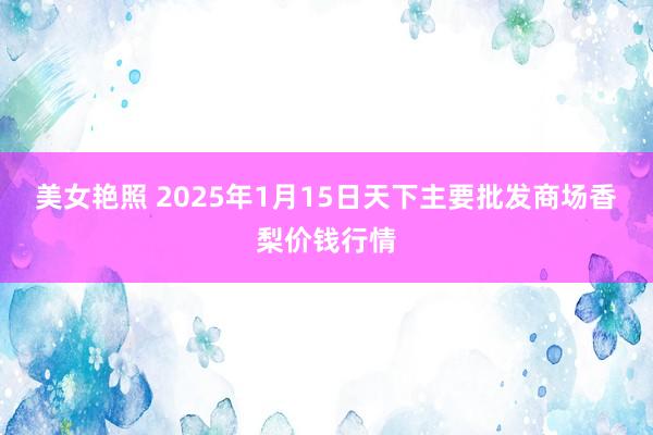 美女艳照 2025年1月15日天下主要批发商场香梨价钱行情