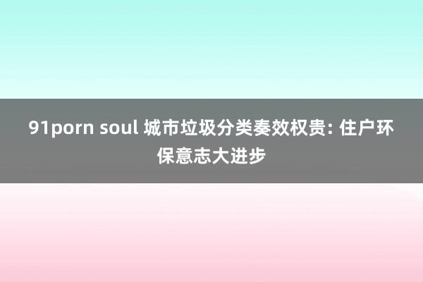 91porn soul 城市垃圾分类奏效权贵: 住户环保意志大进步