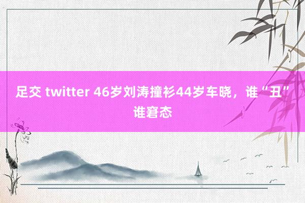 足交 twitter 46岁刘涛撞衫44岁车晓，谁“丑”谁窘态