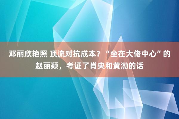 邓丽欣艳照 顶流对抗成本？“坐在大佬中心”的赵丽颖，考证了肖央和黄渤的话