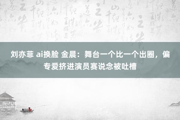 刘亦菲 ai换脸 金晨：舞台一个比一个出圈，偏专爱挤进演员赛说念被吐槽