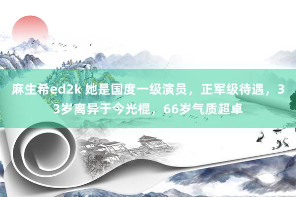 麻生希ed2k 她是国度一级演员，正军级待遇，33岁离异于今光棍，66岁气质超卓