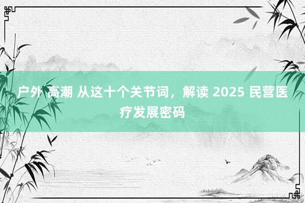 户外 高潮 从这十个关节词，解读 2025 民营医疗发展密码