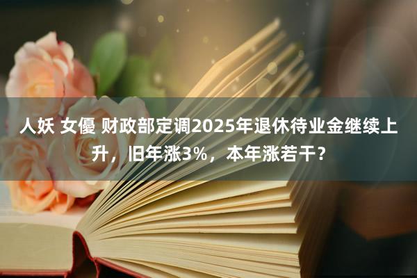 人妖 女優 财政部定调2025年退休待业金继续上升，旧年涨3%，本年涨若干？