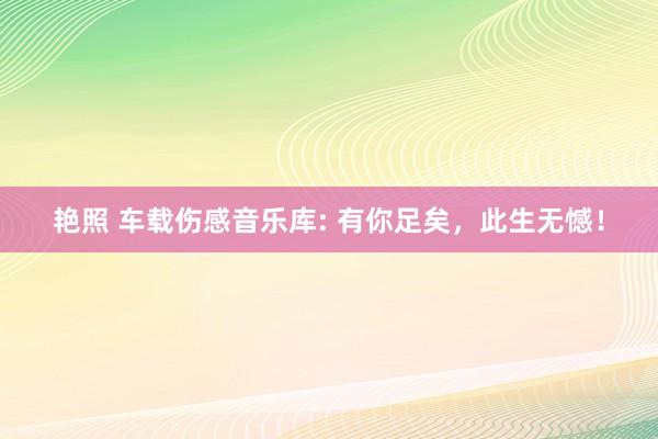 艳照 车载伤感音乐库: 有你足矣，此生无憾！