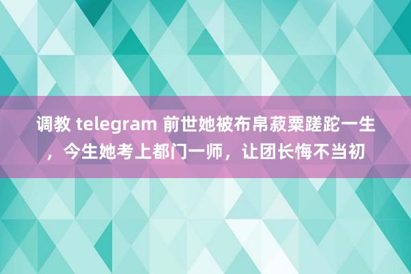 调教 telegram 前世她被布帛菽粟蹉跎一生，今生她考上都门一师，让团长悔不当初