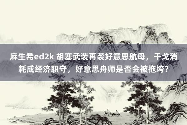 麻生希ed2k 胡塞武装再袭好意思航母，干戈消耗成经济职守，好意思舟师是否会被拖垮？